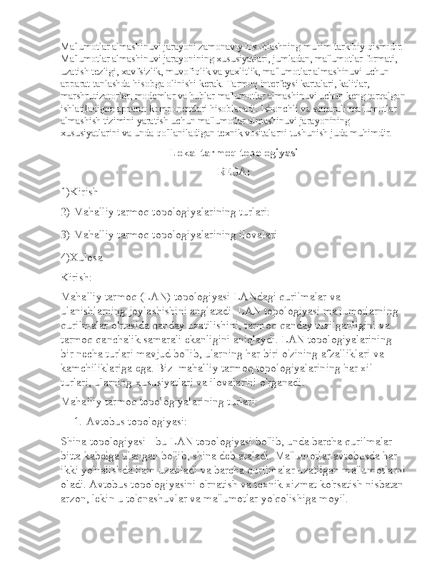 Ma'lumotlar almashinuvi jarayoni zamonaviy hisoblashning muhim tarkibiy qismidir. 
Ma'lumotlar almashinuvi jarayonining xususiyatlari, jumladan, ma'lumotlar formati, 
uzatish tezligi, xavfsizlik, muvofiqlik va yaxlitlik, ma'lumotlar almashinuvi uchun 
apparat tanlashda hisobga olinishi kerak. Tarmoq interfeysi kartalari, kalitlar, 
marshrutizatorlar, modemlar va hublar ma'lumotlar almashinuvi uchun keng tarqalgan
ishlatiladigan apparat komponentlari hisoblanadi. Ishonchli va samarali ma'lumotlar 
almashish tizimini yaratish uchun ma'lumotlar almashinuvi jarayonining 
xususiyatlarini va unda qo'llaniladigan texnik vositalarni tushunish juda muhimdir.
Lokal tarmoq topologiyasi
REJA:
1)Kirish
2)  Mahalliy tarmoq topologiyalarining turlari:
3)  Mahalliy tarmoq topologiyalarining ilovalari
4)Xulosa
Kirish:
Mahalliy tarmoq (LAN) topologiyasi LANdagi qurilmalar va 
ulanishlarning joylashishini anglatadi. LAN topologiyasi ma'lumotlarning 
qurilmalar o'rtasida qanday uzatilishini, tarmoq qanday tuzilganligini va 
tarmoq qanchalik samarali ekanligini aniqlaydi. LAN topologiyalarining 
bir necha turlari mavjud bo'lib, ularning har biri o'zining afzalliklari va 
kamchiliklariga ega. Biz  mahalliy tarmoq topologiyalarining har xil 
turlari, ularning xususiyatlari va ilovalarini o'rganadi.
Mahalliy tarmoq topologiyalarining turlari:
1. Avtobus topologiyasi:
Shina topologiyasi - bu LAN topologiyasi bo'lib, unda barcha qurilmalar 
bitta kabelga ulangan bo'lib, shina deb ataladi. Ma'lumotlar avtobusda har 
ikki yo'nalishda ham uzatiladi va barcha qurilmalar uzatilgan ma'lumotlarni
oladi. Avtobus topologiyasini o'rnatish va texnik xizmat ko'rsatish nisbatan
arzon, lekin u to'qnashuvlar va ma'lumotlar yo'qolishiga moyil. 