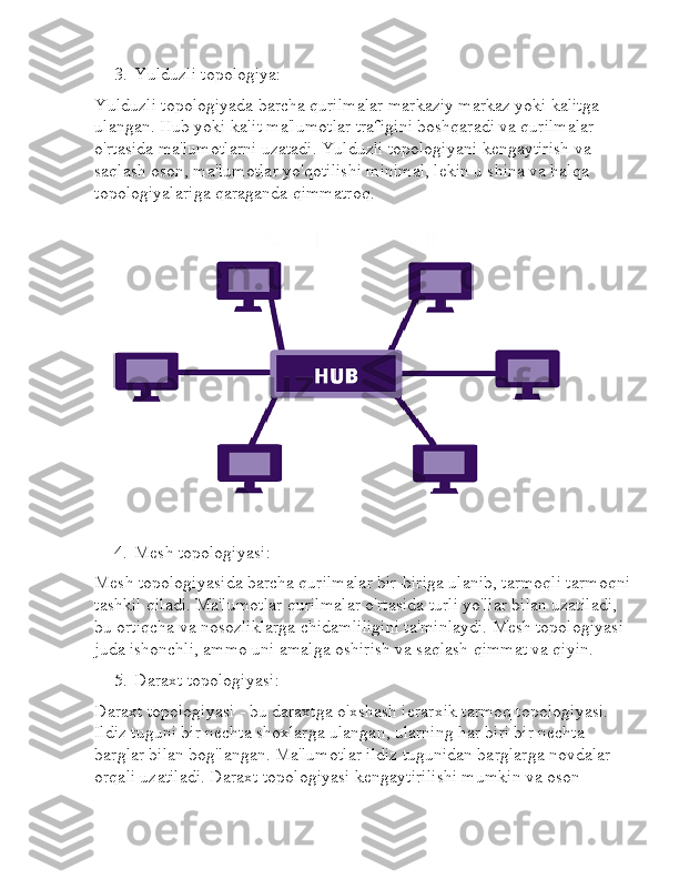 3. Yulduzli topologiya:
Yulduzli topologiyada barcha qurilmalar markaziy markaz yoki kalitga 
ulangan. Hub yoki kalit ma'lumotlar trafigini boshqaradi va qurilmalar 
o'rtasida ma'lumotlarni uzatadi. Yulduzli topologiyani kengaytirish va 
saqlash oson, ma'lumotlar yo'qotilishi minimal, lekin u shina va halqa 
topologiyalariga qaraganda qimmatroq.
4. Mesh topologiyasi:
Mesh topologiyasida barcha qurilmalar bir-biriga ulanib, tarmoqli tarmoqni
tashkil qiladi. Ma'lumotlar qurilmalar o'rtasida turli yo'llar bilan uzatiladi, 
bu ortiqcha va nosozliklarga chidamliligini ta'minlaydi. Mesh topologiyasi 
juda ishonchli, ammo uni amalga oshirish va saqlash qimmat va qiyin.
5. Daraxt topologiyasi:
Daraxt topologiyasi - bu daraxtga o'xshash ierarxik tarmoq topologiyasi. 
Ildiz tuguni bir nechta shoxlarga ulangan, ularning har biri bir nechta 
barglar bilan bog'langan. Ma'lumotlar ildiz tugunidan barglarga novdalar 
orqali uzatiladi. Daraxt topologiyasi kengaytirilishi mumkin va oson  