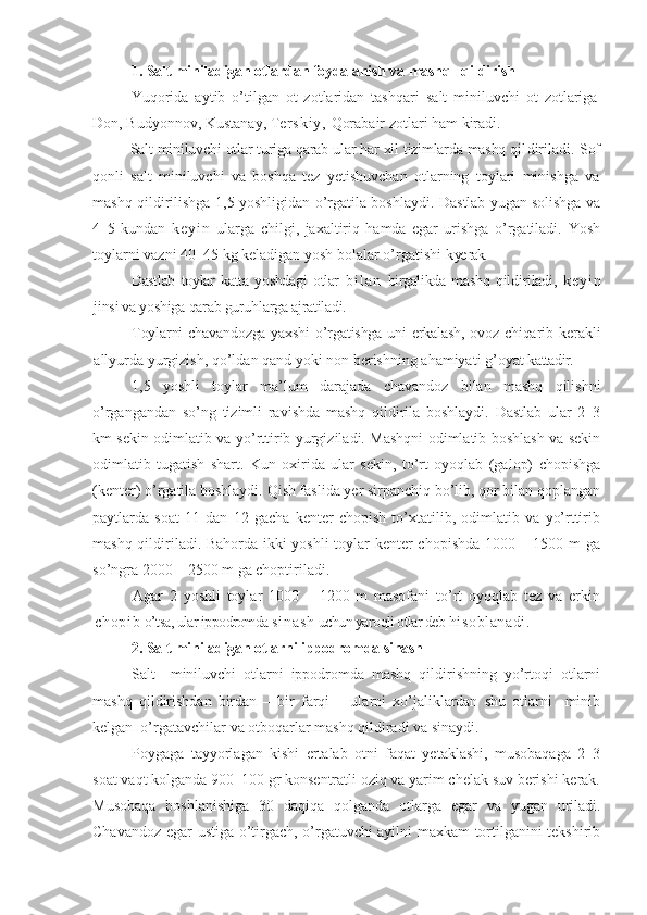 1. Salt miniladigan otlardan foydalanish va mashq   qildirish
Yuqorida   aytib   o’tilgan   ot   zotlaridan   tashqari   salt   miniluvchi   ot   zotlariga
Don, Budyonnov, Kustanay, Te r s k i y ,  Qorabair zotlari ham kiradi.
Salt miniluvchi otlar turiga qarab ular har xil tizimlarda mashq qil diriladi. Sof
qonli   salt   miniluvchi   va   boshqa   tez   yetishuvchan   otlarning   toylari   minishga   va
mashq qildirilishga 1,5 yoshligidan o’rgatila boshlaydi.   Dastlab yugan solishga va
4–5   kundan   k e y i n   ularga   chilgi,   jaxaltiriq   hamda   egar   urishga   o’rgatiladi.   Yosh
toylarni  vazni  40–45 kg keladigan yosh bolalar o’rgatishi  k ye rak.
Dastlab   toylar   katta   yoshdagi   otlar   b i l a n   birgalikda   mashq   qil diriladi,   k e y i n
jinsi va yoshiga qarab guruhlarga ajratiladi.
Toylarni  chavandozga  yaxshi  o’rgatishga  uni  erkalash, ovoz chiqarib   kerakli
allyurda yurgizish,  q o’ldan qand yoki non berishning ahamiyati g’oyat  kattadir.
1,5   yoshli   toylar   ma’lum   darajada   chavandoz   bilan   mashq   qilishni
o’rgangandan   so’ng   tizimli   ravishda   mashq   qildirila   boshlaydi.   Dastlab   ular   2–3
km sekin odimlatib va yo’rttirib yurgiziladi. Mashqni odimlatib boshlash va sekin
odimlatib   tugatish   shart.   Kun   oxirida   ular   sekin,   to’rt   oyoqlab   (galop)   chopishga
(kenter) o’rgatila boshlaydi. Qish faslida yer sirpanchiq bo’lib, qor bilan qoplangan
paytlarda   soat   11   dan   12   gacha   kenter   chopish   to’xtatilib,   odimlatib   va   yo’rttirib
mashq qildiriladi. Bahorda ikki yoshli toylar kenter chopishda 1000 – 1500 m ga
so’ngra 2000 – 2500 m ga choptiriladi.
Agar   2   yoshli   toylar   1000   –   1200   m   masofani   to’rt   oyoqlab   tez   va   erkin
chopib   o’tsa, ular ippodromda  si nash   uchun yaroqli otlar deb  hisoblanadi.
2. Salt miniladigan otlarni ippodromda sinash
Salt     miniluvchi   otlarni   ippodromda   mashq   qildirishning   yo’rtoqi   otlarni
mashq   qildirishdan   birdan   –   bir   farqi   –   ularni   xo’jaliklardan   shu   otlarni     minib
kelgan  o’rgatavchilar  va  otboqarlar mashq qildiradi va sinaydi.
Poygaga   tayyorlagan   kishi   ertalab   otni   faqat   yetaklashi,   musobaqaga   2–3
soat vaqt kolganda 900–100 gr konsentratli oziq va yarim chelak suv berishi kerak.
Musobaqa   boshlanishiga   30   daqiqa   qolganda   o tlarga   egar   va   yugan   uriladi.
Chavandoz egar ustiga o’tirgach, o’rgatuvchi ayilni maxkam tortilganini tekshirib 