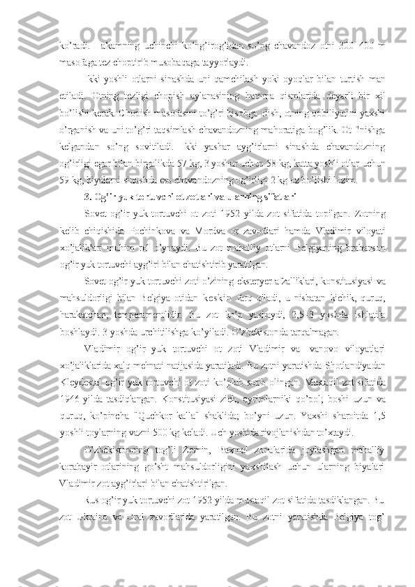 ko’radi.   H akamning   uchinchi   ko’ng’irog’idan   so’ng   chavandoz   otni   300 – 400   m
masofaga tez choptirib musobaqaga tayyorlaydi.
Ikki   yoshli   otlarni   sinashda   uni   qamchilash   yoki   oyoqlar   bilan   turtish   m an
etiladi .   Otning   tezligi   chopish   aylanasining   h amma   qismlarida   deyarli   bir   xil
bo’lishi kerak. Chopish masofasini to’g’ri hisobga olish, otning qobiliyatini yaxshi
o’rganish va uni to’g’ri taqsimlash chavandozning ma h oratiga bog’lik. Ot finishga
kelgandan   so’ng   sovitiladi.   Ikki   yashar   ayg’irlarni   sinashda   chavandozning
og’irligi egar bilan birgalikda 57 kg, 3 yosh ar uchun  58 kg, katta yoshli otlar  uchun
59 kg, biyalarni sinashda esa chavandozning og’irligi 2 kg oz bo’lishi lozim.
3.  Og’ir yuk tortuvchi ot zotlari va ularning sifat lari
Sovet   og’ir   yuk   tortuvchi   ot   zoti   1952   yilda   zot   sifatida   topilgan.   Zotning
kelib   chiqishida   Pochinkova   va   Mordva   ot   zavodlari   hamda   Vladimir   viloyati
xo’jaliklari   muhim   rol   o’ynaydi.   Bu   zot   mahalliy   otlarni   Belgiyaning   brabanson
og’ir yuk tortuvchi ayg’iri bilan chatishtirib yaratilgan.
Sovet og’ir yuk tortuvchi zoti o’zining eksteryer afzalliklari,   konstitusiyasi  va
mahsuldorligi   bilan   Belgiya   otidan   k e s k i n   farq   qiladi,   u   nisbatan   kichik,   quruq,
harakatchan,   temperamentlidir.   Bu   zot   ko’p   yashaydi,   2,5– 3   yoshda   ishlatila
boshlaydi. 3 yoshda urchitilishga ko’yiladi. O’zbekistonda  tarqalmagan.
Vladimir   og’ir   yuk   tortuvchi   ot   zoti   Vladimir   va   Ivanovo   viloyatlari
xo’jaliklarida xalq mehnati natijasida yaratiladi. Bu zotni yaratishda   Shotlandiyadan
Kleydestal  og’ir   yuk tortuvchi  ot   zoti  ko’plab sotib  olingan.   Mustaqil  zot sifatida
1946   yilda   tasdiqlangan.   Konstitusiyasi   zich,   ayrimlarniki   qo’pol;   boshi   uzun   va
quruq,   ko’pincha   " Q uchkor   kalla"   shaklida;   bo’yni   uzun.   Yaxshi   sharoitda   1,5
yoshli toylarning vazni 500 kg keladi. Uch  yoshida rivojlanishdan to’xtaydi.
O’zbekistonning   tog’li   Zomin,   Baxmal   zonalarida   joylashgan   mahalliy
korabayir   otlarining   go’sht   mahsuldorligini   yaxshilash   uchun   ularning   biyalari
Vladimir zot ayg’irlari  bilan chatishtirilgan.
Rus og’ir yuk tortuvchi zot 1952 yilda mustaqil zot sifatida tasdiklangan. Bu
zot   Ukraina   va   Ural   zavodlarida   yaratilgan.   Bu   zotni   yaratishda   Belgiya   tog’ 