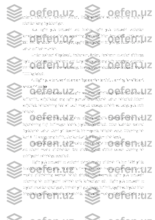 ardeni,   Brabanson,   Persheron   zotl ari ,   Orlov   y o’rtoqisi   va   Ukrainaning   mahalliy
otlaridan keng foydalanilgan.
Rus   og’ir   yuk   tortuvchi   zot   boshqa   og’ir   yuk   tortuvchi   zotlardan
konstitusiyasining   quruqligi   va   tanasining   kichikligi   bilan   farq   qiladi.   Tirik   vazni
550–600 kg keladi. Tez qarimaydi, ayg’ir va biyalarini 20 yoshga q adar nasl olish
uchun  qo’llash  mumkin.
Undan tashqari Kleydestal, Brabanson, Arden, Persheron ot zotlari  e’tiborga
loyiq. Hozirgi vaqtda Persheron zoti dunyo miqyosida eng ko’p  tarqalgan zotlardan
biri hisoblanadi. Issiq iqlim sharoitiga boshqalarga   nisbatan tez moslashadi. Vazni
1000 kg keladi.
4.   Og’ir yuk tortuvchi otlardan foydalanish tartibi , ularning   i sh sifatlari.
Ish otlarini boqish
Og’ir   yuk   tortuvchi   otlar   og’ir   va   o’rta   og’irlikdagi   yuklarni   tashishda
ko’llanilib ,   xo’jalikdagi   eng   og’ir   yumushlarni   bajarish   uchun   ishlatiladi.Otlarni
xo’jalikda   ishlatishning   ikki   xil   usuli   mavjud:   aravaga  qo’shib  va ustiga  yuk ortib
ishlatish.
Otlar   asosan   traktor   va   boshqa   qishlok   xo’jalik   mashinalari   bilan   ishni
bajarishning   iloji   bo’lmagan   kichik   joylarda   ishlatiladi.   Otlar   kuchidan   rasional
foydalanish   uchun   ularni   yil   davomida   bir   meyorda   ishlatish   zarur.   Otlarning   ish
kuni 8–10 soatga teng bo’lib, ular kunduzi 2–3  soat dam olish kerak.
Og’ir yuk tortuvchi otlarni mashq qildirish ba’zi bir tomonlari bilan boshqa
zot   otlarni   mashq   qildirishdan   farq   qiladi.   Bunda   e’tibor   asosan   ularning   ish
qobiliyatini oshirishga qaratiladi.
Og’ir   yuk   tortuvchi   ot   zotlarini   tizimli   mashq   qildirish   ilk   bor   1926   yilda
boshlandi   va   1930   yilda   Yilqichilik   ilmiy   tekshirish   instituti     tomonidan   tizimli
mashq   qildirishning   sxemasi   ishlab   chiqildi.   Bu   sxemada   og’ir   yuk   tortuvchi
otlarning   ish   qobiliyatini   oshirish   anik   ko’rsatilgan   edi.     Og’ir   yuk   tortuvchi   ot
toylari onasidan ajratilgach, birinchi yili  guruhlarga bo’linib, ayg’ir va biyalar bilan
birgalikda   yilqida,   ikkinchi   yili   alohida   –   aloxida   mashq   qildiriladi.   Og’ir   yuk 