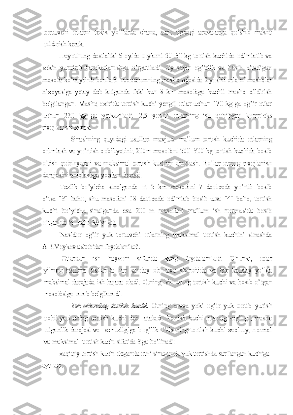 tortuvchi   otlarni   tekis   yo’llarda   chana,   turli   tipdagi   aravalarga   qo’shib   mashq
qildirish kerak.
H ayotining dastlabki 5 oyida toylarni 20–30 kg tortish kuchida   odimlatib va
sekin   yurttirib   harakatlanishga   o’rgatiladi.   Oy   sayin   og’irlik   va   bosib   o’tadigan
masofa ko’paytirib boriladi. Ippodromning mashq  rejasida 2 yoshli otlarni mashqlar
nixoyasiga   yetay   deb   kolganda   ikki   kun   8   km   masofaga   kuchli   mashq   qildirish
belgilangan. Mashq oxirida tortish kuchi yengil otlar uchun 170 kg ga og’ir otlar
uchun   230   kg   ga   yetkaziladi.   2,5   yoshli   otlarning   ish   qobiliyati   kompleks
rivojlanishi kerak.
              Sinashning   quyidagi   usullari   mavjud:   ma’lum   tortish   kuchida   otlarning
odimlash va yo’rtish qobiliyatini; 200m masofani 200–300 kg tortish kuchida bosib
o’tish   qobiliyatini   va   maksimal   tortish   kuchini   aniqlash.   Bo’lar   otning   rivojlanish
darajasini aniqlashga yordam beradi.
Tezlik   bo’yicha   sinalganda   ot   2   km   masofani   7   daqiqada   yo’rtib   bosib
o’tsa   "3"   baho,   shu   masofani   18   daqiqada   odimlab   bosib   utsa   "4"   baho,   tortish
kuchi   bo’yicha   sinalganda   esa   200   m   masofani   ma’lum   ish   normasida   bosib
o’ tganda "4" baho ko’yiladi.
Nasldor   og’ir   yuk   tortuvchi   otlarning   maksimal   tortish   kuchini   sinashda
A.B.Voykov asbobidan foydalaniladi. 
Otlardan   ish   hayvoni   sifatida   keng   foydalaniladi.   Chunki,   otlar
yilning   hamma   fasllarida   har   kanday   ob–havo   sharoitida   va   har   kanday   yo’lda
maksimal darajada ish bajara oladi. Otning ishi uning tortish kuchi va bosib o’ tgan
masofasiga qarab belgilanadi.
                Ish   otlarning   tortish   kuchi .   Otning   arava   yoki   og’ir   yuk   tortib   yurish
qobiliyati   uning   tortish   kuchi   deb     ataladi.  Tortish  kuchi   otlarnig  sog’ligi,  mashq
q i lganlik darajasi va    semizligiga b o g’lik. Otlarning tortish kuchi xaqiqiy, normal
va maksimal   tortish kuchi sifatida 3 ga bo’linadi:
      –  xaqiqiy  tortish kuchi deganda otni sinaganda yuk tortishda sarflangan kuchiga 
aytiladi. 