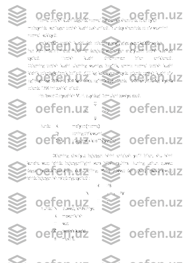      –  normal tortish kuchi deganda normal oziqlanish sharoitida otlar oylar 
mobaynida   sarflagan tortish kuchi tushuniladi. Bunday sharoitda ot o’z  v a z n i n i  
normal   saklaydi.
        –  m aksimam  tortish  kuchi  deb  otlarning sog’ligiga zarar keltirmasdan
har   zamonda bir marta maksimal darajada sarflangan eng yuqori tortish kuchiga
aytiladi.     Tortish   kuchi   dinamometr   bilan   aniklanadi.
Otlarning   tortish   kuchi   ularning   vazniga   bog’lik,   ammo   normal   tortish   kuchi
kichik  otlarda  ko’prok  bo’ladi. 400  kg  keladigan  mayda otlarda  tortish  kuchi   o’z
og’irligining 15%  i ni, 500 kg li o’rta og’irlikdagi otlarda   14%  i ni, 600  kg li yirik
otlarda 13% ini tashkil qiladi.
               Professor Goryachkin V. P. quyidagi formulani tavsiya etadi.
                                                             Q
P  = –––– +12
                                                              9Bunda:  	R	–
me’yor (norma)   	
    	Q	–	otning tirik vazni	
12; 9	–	o’zgarmas koeffisiyentlar	
 	
                   	Otlarning   absolyut   bajargan   ishini   aniqlash   yo’li   bilan,   shu   ishni	
kancha   vaqt   ichida   bajarganiligini   xam   bilish   muhim.   Buning   uchun   quvvat
degan   mahsus   tushuncha   qabul   qiling.   Ya’ni   quvvat   deb   otning   ma’lum   vaqt
ichida bajargan ish miqdoriga aytiladi : 
        R      PS
N= –––– = –––– =PV
                                                      T      T
             Bunda: N   –  quvvat, km/s oniya
                            R   –  mexanik ish
                   T    –  vaqt	
           K  – tortish kuchi
                         S  – masofa. 