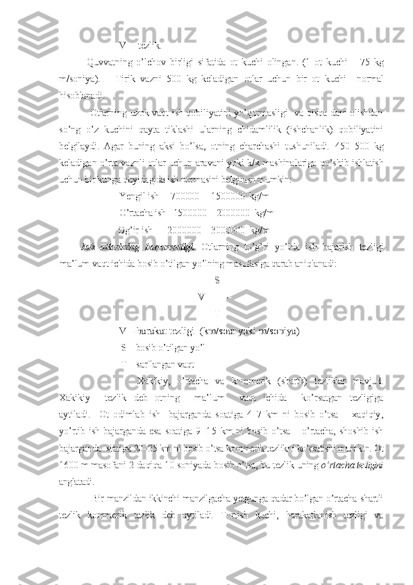                V  – tezlik. 
  Quvvatning   o’lchov   birligi   sifatida   ot   kuchi   olingan.   (1   ot   kuchi   –   75   kg
m/ soniya ).       Tirik   vazni   500   kg   keladigan   otlar   uchun   bir   ot   kuchi     normal
hisoblanadi.
                   Otlarning uzok vaqt ish qobiliyatini yo’qotmasligi   va qisqa dam olishdan
so’ng   o’z   kuchini   qayta   tiklashi   ularning   chidamlilik   (ishchanlik)   qobiliyatini
belgilaydi.   Agar   buning   aksi   bo’lsa,   otning   charchashi   tushuniladi.   450–500   kg
keladigan o’rta vaznli otlar   uchun  aravani yoki k/x mashinalariga qo’shib   ishlatish
uchun bir kunga quyidagida ish normasini belgilash mumkin:
               Yengil ish     700000  – 1500000  kg/m
               O’rtacha ish   1500000 – 2000000  kg/m
               Og’ir ish      2000000  –  3000000  kg/m
Ish   otlar i ning   baquvvatligi .   Otlarning   to’g’ri   yo’lda   ish   bajarish   tezligi
ma’lum vaqt ichida  bosib o’tilgan yo’lning masofasiga qarab aniqlanadi:     
                                                                 S
                                                         V= ––––
                                                                T                      V – harakat tezligi  (km/soat yoki m/s	oniya	)
              S – bosib o’tilgan yo’l                                                            
              T  – sarflangan vaqt
                      Xakikiy,   o’rtacha   va   kommerik   (shartli)   tezliklar   mavjud.
Xakikiy     tezlik   deb   otning     ma’lum     vaqt   ichida     ko’rsatgan   tezligiga
aytiladi.     Ot   odimlab   ish     bajarganda   soatiga   4–7   km   ni   bosib   o’tsa   –   xaqiqiy ,
yo’rtib ish  bajarganda esa   soatiga   9–15   km   ni   bosib  o’tsa  –  o’rtacha,  shoshib  ish
bajarganda  siatiga  20–25 km ni bosib o’tsa kommerik tezlikni ko’rsatishi mumkin.  Ot
1600 m masofani 2  daqiqa  10 s oniya da bosib o’tsa, bu tezlik  u ning  o’rtacha  tezligini
anglatadi .            
                     Bir manzildan ikkinchi manzilgacha yetgunga qadar bo’lgan o’rtacha shartli
tezlik   kommerik   tezlik   deb   aytiladi.   Tortish   kuchi,   harakatlanish   tezligi   va 