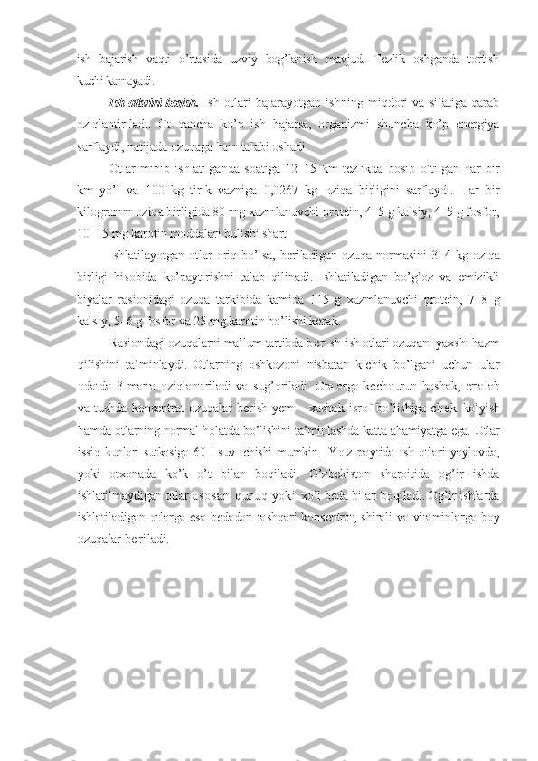 ish   bajarish   vaqti   o’rtasida   uzviy   bog’lanish   mavjud.   Tezlik   oshganda   tortish
kuchi kamayadi. 
Ish otlarini boqish .   Ish   otlari   bajarayotgan   ishning   miqdori   va   sifatiga   qarab
oziqlantiriladi.   Ot   qancha   ko’p   ish   bajarsa,   organizmi   shuncha   ko’p   energiya
sarflaydi, natijada ozuqaga ham talabi oshadi.
Otlar   minib   ishlatilganda   soatiga   12–15   km   tezlikda   bosib   o’tilgan   har   bir
km   yo’l   va   100   kg   tirik   vazniga   0,0267   kg   oziq a   birligini   sarflaydi.   Har   bir
kilogramm oziq a  birligida 80 mg xazmlanuvchi protein, 4–5 g kalsiy, 4–5 g fosfor,
10–15 mg karotin moddalari bulishi shart.
I shlatilayotgan  otlar   oriq  bo’lsa,   beriladigan  ozuqa  normasini  3 – 4 kg  oziq a
birligi   hisobida   ko’paytirishni   talab   qilinadi.   Ishlatiladigan   bo’g’oz   va   emizikli
biyalar   rasionidagi   oz u q a   tarkibida   kamida   115   g   xazmlanuvchi   protein,   7–8   g
kalsiy, 5–6 g fosfor va 25 mg karotin bo’lishi kerak.
Rasiondagi oz u q a larni ma’lum tartibda  b e r i s h   ish otlar i  ozuqani   yaxshi  h azm
qilishini   ta’minlaydi.   Otlarning   oshkozoni   nisbatan   kichik   bo’lgani   uchun   ular
odatda   3   marta   oziqlantiriladi   va   sug’oriladi.   Otalarga   kechqurun   h ashak,   ertalab
va tushda  konsentrat  oz u q a lar  berish  yem  – xashak   isrof   bo’lishiga   c h e k   ko’yish
hamda otlarning normal holatda bo’lishini ta’minlashda   katta ahamiyatga ega. Otlar
issiq kunlari  sutkasiga  60 l  suv ichishi  mumkin .   Y o z   pay t ida   ish   otlari   yaylovda,
yoki   otxonada   ko’k   o’t   bilan   boqiladi.   O’zbekiston   sharoitida   og’ir   ishda
ishlatilmaydigan otlar  a s o s a n   q u r u q  yo k i   xo’l beda bilan boqiladi. Og’ir ishlarda
ishlatiladigan otlarga esa  bedadan   tashqari  konsentrat, shirali va vitaminlarga boy
oz u q a lar  b e r i ladi. 