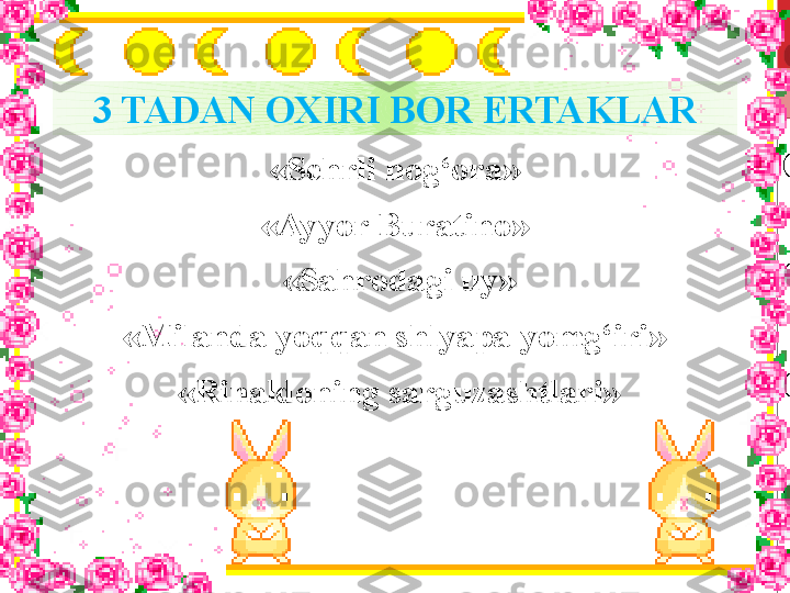 3 TADAN OXIRI BOR ERTAKLAR
«Sehrli nog‘ora»
«Ayyor Buratino»
  «Sahrodagi uy»
«Milanda yoqqan shlyapa yomg‘iri»
  «Rinaldoning sarguzashtlari» 