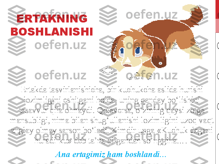 ERTAKNING 
BOSHLANISHI
Ertakda tasvirlanishicha, bir kuchukcha aslida hurishi 
lozimligini eshitgani holda, uning qanday bo‘lishini 
tasavvur qila olmaydi. Qolaversa, o‘zining qaysi zotga 
mansubligi, nima bilan shug‘ullanishi lozimligini uzoq vaqt 
anglay olmay sarson bo‘ladi. Kimdir unga «Kuchuk degani 
huradi-ku» deb ta’na qilgandan so`nggina…. 
Ana ertagimiz ham boshlandi… 