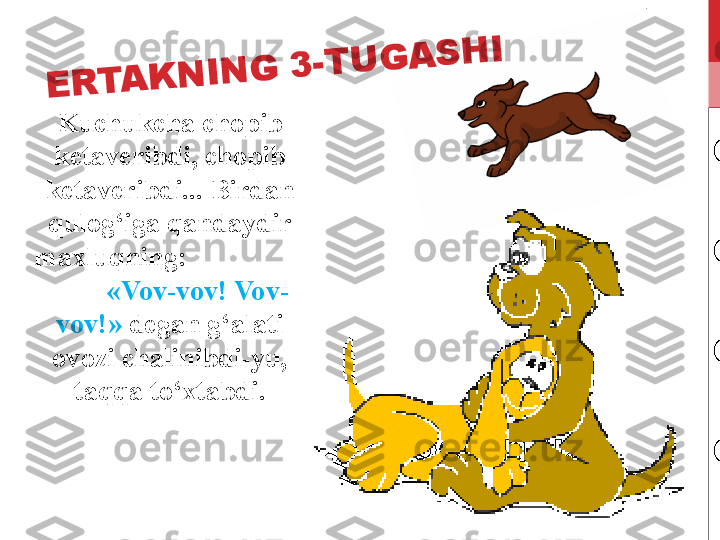 Kuchukcha chopib 
ketaveribdi, chopib 
ketaveribdi...  Birdan 
qulog‘iga qandaydir 
maxluqning:                  
         «Vov-vov! Vov-
vov!»  degan g‘alati 
ovozi chalinibdi-yu, 
taqqa to‘xtabdi.E	R	T	A	K	N	I	N	G	 	3	-	T	U	G	A	S	H	I 