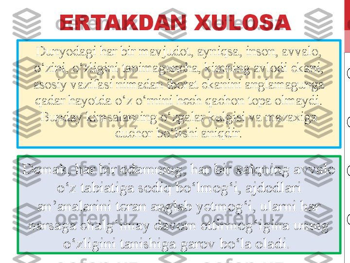 ERTAKDAN XULOSA
Dunyodagi har bir mavjudot, ayniqsa, inson, avvalo, 
o‘zini, o‘zligini tanimaguncha, kimning avlodi ekani, 
asosiy vazifasi nimadan iborat ekanini anglamagunga 
qadar hayotda o‘z o‘rnini hech qachon topa olmaydi. 
Bunday kimsalarning o‘zgalar kulgisi va mazaxiga 
duchor bo‘lishi aniqdir.
Demak, har bir odamning, har bir xalqning avvalo 
o‘z tabiatiga sodiq bo‘lmog‘i, ajdodlari 
an’analarini teran anglab yetmog‘i, ularni har 
narsaga chalg‘imay davom ettirmog‘igina uning 
o‘zligini tanishiga garov bo‘la oladi.  