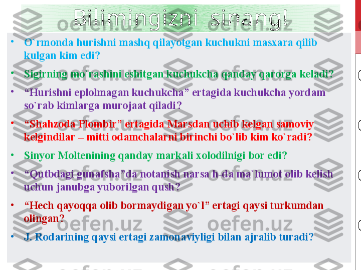 Bilimingizni  sinang!
•
O`rmonda hurishni mashq qilayotgan kuchukni masxara qilib 
kulgan kim edi? 
•
Sigirning mo`rashini eshitgan kuchukcha qanday qarorga keladi?
•
“ Hurishni eplolmagan kuchukcha” ertagida kuchukcha yordam 
so`rab kimlarga murojaat qiladi?
•
“ Shahzoda Plombir” ertagida Marsdan uchib kelgan samoviy 
kelgindilar – mitti odamchalarni birinchi bo`lib kim ko`radi?
•
Sinyor Moltenining qanday markali xolodilnigi bor edi?
•
“ Qutbdagi gunafsha”da notanish narsa h-da ma`lumot olib kelish 
uchun janubga yuborilgan qush?
•
“ Hech qayoqqa olib bormaydigan yo`l” ertagi qaysi turkumdan 
olingan?
•
J. Rodarining qaysi ertagi zamonaviyligi bilan ajralib turadi? 