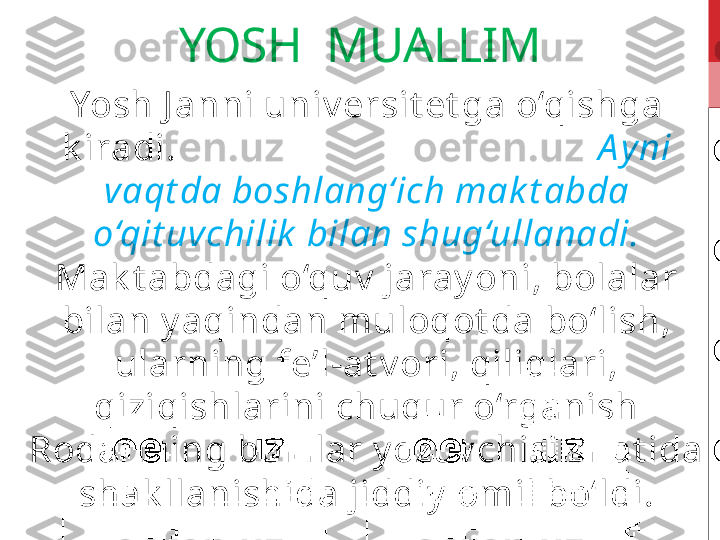 YOSH  MUALLIM
Yosh J anni univ ersit et ga o‘qishga 
k iradi.                                              A y ni 
vaqt da boshlang‘ich mak t abda 
o‘qit uvchilik  bilan shug‘ullanadi.  
Mak t abdagi o‘quv  jaray oni, bolalar 
bilan y aqindan muloqot da bo‘lish, 
ularning fe’l-at v ori, qiliqlari, 
qiziqishlarini chuqur o‘rganish 
Rodarining bolalar y ozuv chisi sifat ida 
shak llanishida jiddiy  omil bo‘ldi. 