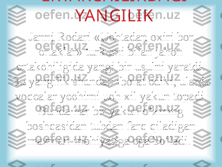 ERTAKCHILIKDAGI 
YANGILIK
Janni Rodari «Uchtadan oxiri bor 
ertaklar» turkumi bilan jahon 
ertakchiligida yangi bir usulni yaratdi. 
Bu yangilik shundan iborat ediki, ularda 
voqealar yechimi uch xil yakun topadi. 
Bunda har bir yakun o‘zining 
boshqasidan tubdan farq qiladigan 
mazmun-mohiyatiga ega bo‘ladi.  