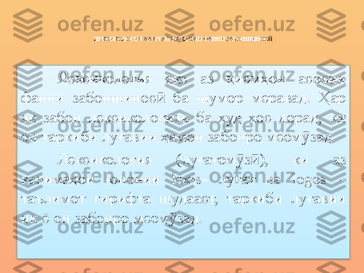 ЛЕКСИКОЛОГИЯ ҲАМЧУН ЯК ҚИСМИ ФАННИ ЗАБОНШИНОС Ӣ
Лексикология  яке  аз  қисмҳои  асосии 
фанни  забоншинос   ба  шумор  меравад.  Ҳар ӣ
як  забон  лексикологияи  ба  худ  хос  дорад,  ки 
он та ркиби луғавии  ҳ амон забонро меом ӯ зад.
Лексикология  (луғатом ӯ з ӣ ),  ки  аз 
калимаҳои  юнонии  lexis -  луғат  ва  log о s   – 
таълимот  гирифта  шудааст,  таркиби  луғавии 
ин ё он забонро меом ӯ зад.  