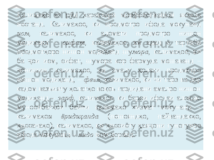 Калимаҳо  аз  р ӯ и  х арактери  морфологиашон  якхела 
н естанд.  Калимаҳое,  ки  предметро  ифода  мекунанд  
исм,   калимаҳое,  ки  аломати  предметро  н и шон 
медиҳанд   –  сифат,  калимаҳое,  ки  а д ад  ё  тар т и би 
предмет ҳ оро  нишон  медиҳанд  шу мора,   калимаҳое,  ки 
ба  ҷ ои  исм,  сифат ,   шумора  кор  фармуда  мешаванд   – 
онишин,  калимаҳое,  ки  амалу  ҳолати  предметро ҷ
нишон  медиҳанд,  –  феъл,   калимаҳое,  ки  ч и   тарз  ва  дар 
кадом вазъияту ҳолат ҳ о воқеъ гардидани амалро нишон 
медиҳанд  –  зарф,   калимаҳое,  ки  барои  ифодаи  алоқаю 
муносибатҳои   байни   калимаҳо  хизмат  мекунанд   – 
калимаҳо и  ёридиҳанда   (пешояндҳо,  пайвандакҳо, 
ҳиссачаҳо),  калимаҳое ,   ки  ҳиссиёту  ҳая ҷ они  гуногунро 
ифода мекунанд  –  нидо  ном доранд. 