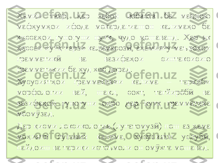 Ҳамин  тавр,  ҳ ар  забон  вобаста  ба  маъною 
мафҳум ҳ ои  ифода  мекардагиашон  калимаҳо  ба 
ҳиссаҳои  гуногуни  нутқ,  удо  мешавандҷ .  Ҳар  як 
ҳиссаи нутқ тарзи калимасоз ӣ , аҳамияту маъноҳои 
грамматик  	
ӣ ва  вазифаҳои  синтаксис ию  
грамматикии ба худ хос дорад.
Хусусиятҳои  грамматикии  калима  –  таркиби 
морфологии  вай,  шакл,  сохт,  тағйирёб   ва 	
ӣ
вазифаҳои  гуногуни  онро  дар  нутқ  грамматика 
меом зад.	
ӯ
Дар қисми лексикология (луғатомуз ) пеш аз ҳама 	
ӣ
моҳияти  луғавии  калима,  хусусияти  услуб , 	
ӣ
пайдоиш ва тариқи истеъмоли он ом хта мешавад.	
ӯ  