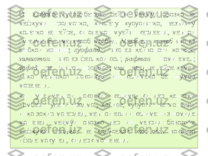 Он  алоқаю  муносибатҳои  байни  ма м и  овозҳо  ва ҷ ӯ
мафҳуми  предметҳо,  хислату  хусусиятҳо,  вазъияту 
ҳолатҳо  ва  ғайра,   ки  одамон  муайян  кардаанд,  маънои 
луғавии  калима  ҳисоб  меёбад.  Масалан,   китоб   яке   аз  
ашёҳои   хониш;   г сфанд	
ӯ   –  яке   аз  ҳайвоноти  хонаг ;	ӣ  
зимистон   –  яке  аз  фаслҳои  сол;   рафтан   –  номи  амал;  
сафед  – ран	
 ги ягон  предмет;  чил  – адад ва ғайра ҳамаи 
инҳо  маъноҳои  лексикии  ин  калимаҳо  ба  шумор 
мераванд.
Ин  гуна  маънои  лексикии  калима,  ки  дар  ҳангоми 
номбар  шудани  предмет,  ҳодиса,  хусусият  ва  монанди 
инҳо зоҳир мегардад, маънои аслии калима низ номида 
мешавад,  ма м и  овозҳо  дар  ин  маврид  бевосита 	
ҷ ӯ
мафҳуми  предмет  ва  ҳодисаҳои  ҳақиқати  воқеиро 
ифода мекунад, ки дарк мешаванд.  