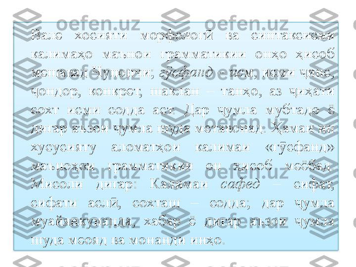 Вале  хосияти  морфолог   ва  синтаксисии ӣ
калимаҳо  маънои  грамматикии  онҳо  ҳисоб 
мешавад Чунончи;  г сфанд	
ӯ  –  ис м, исми  инс, 	ҷ
ондор,  конкрет,  шаклан  –  танҳо,  аз  иҳати 	
ҷ ҷ
сохт  исми  содда  аст.  Дар  умла  мубтадо  ё 	
ҷ
дигар аъзои  умла шуда метавонад. Ҳамаи ин 	
ҷ
хусусияту  аломатҳои  калимаи  «г сфанд» 	
ӯ
маъноҳои  грамматикии  он  ҳисоб  меёбад. 
Мисоли  дигар:  Калимаи   сафед   –  сифат, 
сифати  асл ,  сохташ  –  содда;  дар  умла 	
ӣ ҷ
муайянкунанда,  хабар  ё  дигар  аъзои  умла 	
ҷ
шуда меояд ва монанди инҳо.  