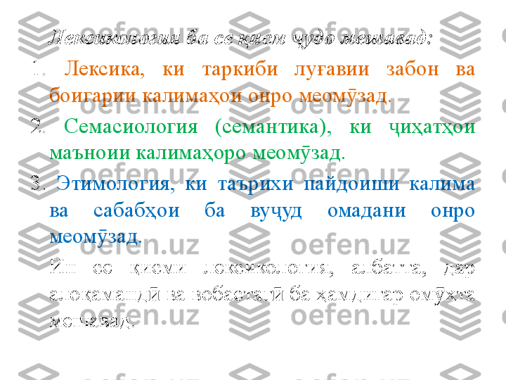 Лексикология ба се қисм  ҷ удо мешавад:
1.  Лексика,  ки  таркиби  лу ғ авии  забон  ва 
боигарии кали ма ҳ ои онро меом ӯ зад.
2.  Семасиология  (семанти к а),  ки  ҷ и ҳ ат ҳ ои 
маъноии калима ҳ оро меом ӯ зад.
3.  Этимология,  ки  таърихи  п айдоиши  калима 
ва  сабаб ҳ ои  б а  ву ҷ уд  омадани  онро 
меом ӯ зад .  
Ин  се  қисми  лексикология,  а лбатта,  дар 
ало қ аманд  	
ӣ ва вобастаг ӣ  ба ҳамдигар ом ӯ хта 
мешавад. 