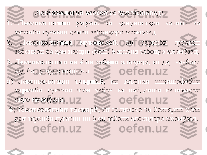 Лексикология асосан се хел мешавад:
1 .  Лексикологияи  умум ӣ ,   к и  қонуният ҳ ои  калима  ва 
таркиби лу ғ авии ҳамаи забон ҳ оро меом задӯ
2.  Лексикологияи  муқоисав ӣ ,  ки  таркиби  лу ғ авии 
забон ҳ ои ба ҳам наздик (хеш) ё якчанд забонро меом зад.	
ӯ
3. Лексикологияи ин ё он забони ало ҳ ида , ки дар навбати 
худ ба ду  удо мешавад:	
ҷ
а)  лексикологияи  таърих ӣ ,   ки  таърихи  инкишофёбии 
т аркиби   луғавии  ягон  забон  ва  п айдоиши  калимаҳои 
онро  меом ӯ з а д.
  б ) Лексикологияи  тасвир ӣ ,   ки  калимаҳо  ва  боигарии  ҳ ози	
 
раи таркиби луғавии ин  ё  он забони алоҳидар о  меом зад.	
ӯ 