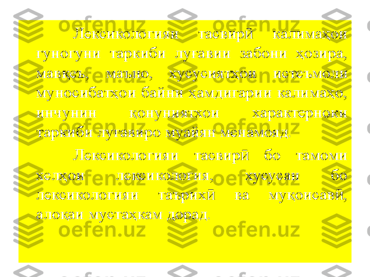 Лексикологияи  тасвир ӣ   калимаҳои 
гуногуни  таркиби  луғавии  забони  ҳозира, 
мавқеъ,  маъно,  хусусиятҳои  истеъмол и 
муносибатҳои  байни  ҳамдигарии  калимаҳо, 
инчунин  қонуниятхои  характерноки 
таркиби луғавиро муайян менамояд. 
Лексикологияи  тасвир   бо  тамоми ӣ
хелҳои  лексикология,  хусусан  бо 
лексикологияи  таърих   ва  муқоисав , 	
ӣ ӣ
алоқаи мустаҳкам дорад. 