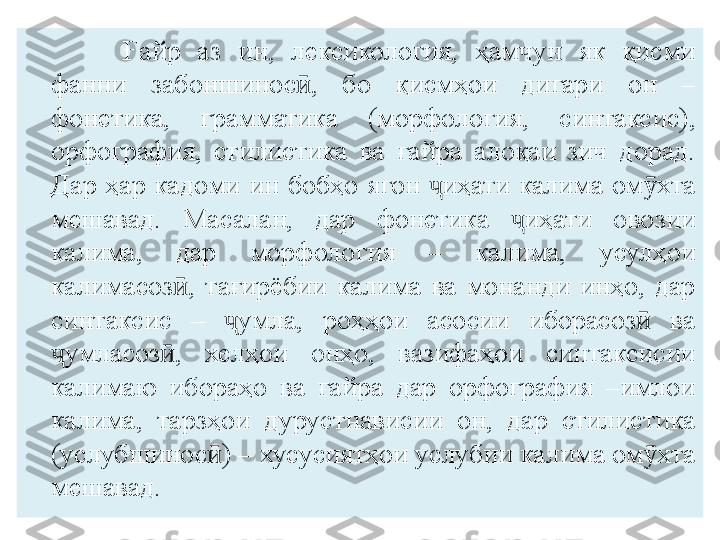 Ғайр  аз  ин,  лексикология,  ҳамчун  як  қисми 
фанни  забоншинос ,  бо  қисмҳои  дигари  он  – ӣ
фонетика,  грамматика  (морфология,  синтаксис), 
орфография,  стилистика  ва  ғайра  алоқаи  зич  дорад. 
Дар  ҳар  кадоми  ин  бобҳо  ягон  иҳати  калима  ом хта 	
ҷ ӯ
мешавад.  Масалан,  дар  фонетика  иҳати  овозии 	
ҷ
калима,  дар  морфология  –  калима,  усулҳои 
калимасоз ,  тағирёбии  калима  ва  монанди  инҳо,  дар 	
ӣ
синтаксис  –  умла,  роҳҳои  асосии  иборасоз   ва 	
ҷ ӣ
умласоз ,  хелҳои  онҳо,  вазифаҳои  синтаксисии 	
ҷ ӣ
калимаю  ибораҳо  ва  ғайра  дар  орфография  –имлои 
калима,  тарзҳои  дурустнависии  он,  дар  стилистика 
(услубшинос ) – хусусиятҳои услубии калима ом хта 	
ӣ ӯ
мешавад.  