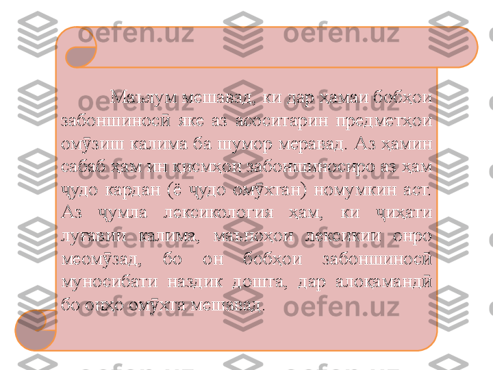 Маълум мешавад, ки дар ҳамаи бобҳои 
забоншинос   яке  аз  асоситарин  предметҳои ӣ
ом зиш калима ба шумор меравад. Аз ҳамин 	
ӯ
сабаб ҳам ин қисмҳои забоншиносиро аз ҳам 
удо  кардан  (ё  удо  ом хтан)  номумкин  аст. 	
ҷ ҷ ӯ
Аз  умла  лексикология  ҳам,  ки  иҳати 	
ҷ ҷ
луғавии  калима,  маъно ҳ ои  лексикии  онро 
меом зад,  бо  он  боб
ӯ ҳ ои  забоншинос  	ӣ
муносибати  наздик  дошта,  дар  алоқаманд  
ӣ
бо онҳо ом хта мешавад.	
ӯ 