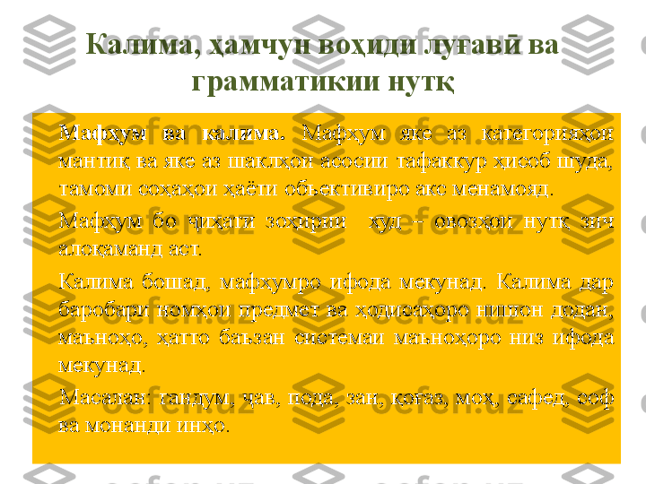 Калима, ҳамчун воҳиди луғав ӣ  ва 
грамматикии нут қ
Мафҳум  ва  калима.   Мафҳум  яке  аз  категорияҳои 
мантиқ ва яке аз шаклҳои асосии тафаккур ҳисоб шуда, 
тамоми соҳаҳои ҳаёти объективиро акс менамояд.
Мафҳум  бо  иҳати  зоҳирии    худ  –  овозҳои  нутқ  зич ҷ
алоқаманд аст.
Калима  бошад,  мафҳумро  ифода  мекунад.  Калима  дар 
баробари  номҳои  предмет  ва  ҳодисаҳоро  нишон  додан, 
маъноҳо,  ҳатто  баъзан  системаи  маъноҳоро  низ  ифода 
мекунад .
  Масалан: гандум,  ҷ ав, пода, зан,  қ о ғ аз, мо ҳ , сафед, соф 
ва м о нанди ин ҳ о. 