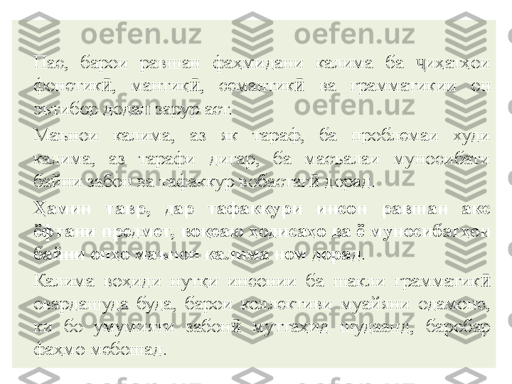 Пас,  барои  равшан  фаҳмидани  калима  ба  иҳатҳои ҷ
фонетик ӣ ,  мантиқ ӣ ,  семанти к	
ӣ   ва  грамматикии  он 
эътибор додан зарур аст.
Маънои  калима,  аз  як  тараф,  ба  проблемаи  худи 
калима,  аз  тарафи  дигар,  ба  масъалаи  муносибати 
ба й ни забон ва тафаккур воба с таг ӣ  дорад.
Ҳамин  тавр,  дар  тафаккури  инсон  равшан  акс 
ёфтани предмет, во қ еаю ҳодисаҳо ва ё муносибат ҳ ои 
ба й ни онҳо маънои калима ном дорад .
Ка л има  воҳиди  нутқи  инсонии  ба  шакли  грамматик ӣ  
овардашуда  буда,  барои  коллективи  муайяни  одамоне, 
ки  бо  умумияти  забон ӣ   муттаҳид  шудаанд,  баробар 
фаҳмо мебошад. 