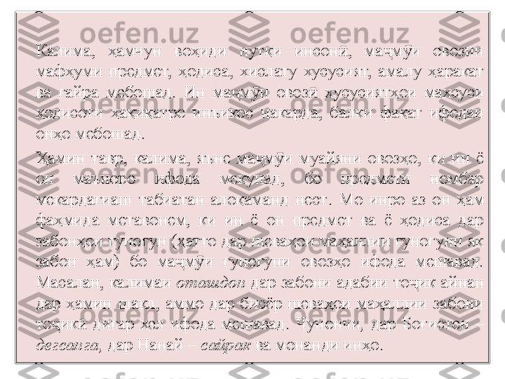 Калима,  ҳамчун  воҳиди  нутқи  инсон ,  ма м и  овозии ӣ ҷ ӯ
мафҳуми  предмет,  ҳодиса,  хислату  хусусият,  амалу  ҳаракат 
ва  ғайра   мебошад.  Ин  ма м и  овоз	
ҷ ӯ ӣ   хусусиятҳои  махсуси 
ҳодисоти  ҳақиқатро  инъикос  накарда,  балки  фақат  ифодаи 
онҳо мебошад.
Ҳамин  тавр,  калима,  яъне  ма м и  муайяни  овозҳо,  ки  ин  ё 	
ҷ ӯ
он  маъноро  ифода  мекунад,  бо  предмети  номбар 
мекардагиаш  табиатан  алоқаманд  нест .  Мо  инро  аз  он  ҳам 
фаҳмида  метавонем,  ки  ин  ё  он  предмет  ва  ё  ҳодиса  дар 
забонҳои гуногун (ҳатто дар шеваҳои маҳаллии гуногуни як 
забон  ҳам)  бо  ма м и  гуногуни  овозҳо  ифода  мешавад. 	
ҷ ӯ
Масалан, калимаи  оташдон  дар забони адабии то ик айнан 	
ҷ
дар  ҳамин  шакл,  аммо  дар  бисёр  шеваҳои  маҳаллии  забони 
то ик	
ҷ ӣ   дигар  хел  ифода  мешавад.  Чунончи ,   дар  Бо ғ истон  – 
дегсанга,  дар Нанай –  сайрак  ва монанди инҳо. 