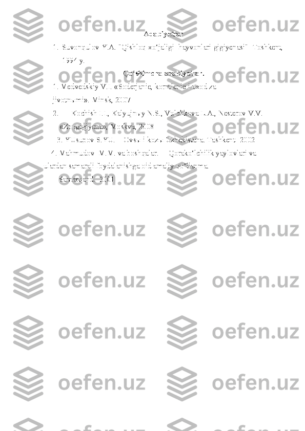 Adabiyotlar
1. Suvonqulov Y.A. "Qishloq xo‘jaligi  hayvonlari gigiyenasi"  Toshkent,
1994 y.
Qo‘shimcha adabiyotlar.
1. Medvedskiy V.I. «Soderjanie, kormlenie i uxod za 
jivotnыmi». Minsk, 2007
2. Kochish I.I., Kalyujnыy N.S., Volchkova L.A., Nesterov V.V. 
      «Zoogigiyena», Moskva, 2008 
       3. YUsupov S.YU. -  Ovsы i kozы Uzbekistana. Tashkent- 2002 
    4. Mahmudov  M.M. va boshqalar. -   Qorako‘lchilik yaylovlari va  
ulardan samarali foydalanishga oid amaliy qo‘llanma.     
        Samarqand.  2001                                                         