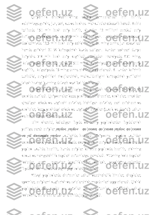 Qo‘ychilik   chorvachilikning   asosiy   tarmoqlaridan   biri   bo‘lib,
xalqimizga go‘sht, jun, teri, sut va boshqa  mahsulotlar etkaazib beradi. Sobiq
ittifoqda   150   mln   bosh   qo‘y   bo‘lib,   shundan   12   millioni   qorakul   qo‘y
bo‘lgan,   O‘zbekistonda   esa   6,5   mln   qo‘y   bo‘lgan.   Hozirgi   kunda   mustaqil
davlatimizda 1 2 ,5 mln bosh qo‘y-echki bo‘lib, 20 ming tonna jun etkaziladi
hamda   go‘shtni   20   %   ko‘paytirish   kuzda   tutilgan.   Bundan   tashqari   dunyo
bo‘yicha   7-8   mln   bosh   qo‘y   sog‘iladi.   Jumladan   Fransiyada   670   ming,
Bolgariyada 300 ming, Italiyada 500 ming, Ruminiyada 400 ming bosh qo‘y
sog‘ilib, Bolgariyada 15 ming tonna pishloq tayyorlanadi. SHundan ko‘rinib
turibdiki,   qo‘ychilikni   rivojlantirish,   mahsuldorligini   ko‘paytirish   yo‘llarini
izlash hozirgi kunning dolzarb vazifasi hisoblanadi.
Qo‘ychilik   fermalari   texnologiyani   loyihalash   me’yorlari   (TLM)   5-85
asosida quriladi. Qo‘yxonalar katta yoshdagi qo‘chqorlar, sovliqlar, onasidan
ajratilgan   erkak   va   urg‘ochi   qo‘zilar,   bichilgan   qo‘zilar,   qari   qo‘chqor   va
sovliqlar,  katta  yoshdagi  erkak va urg‘ochi  qo‘zilar  (tusok  va dag‘al) uchun
va boshqalarga moslab quriladi.
Iqlim   sharoiti,   keladigan   foyda   va   tabiiy   yaylovlardan   foydalanish
yo‘liga qarab qo‘ylar   yaylov, yaylov – qo‘yxona, qo‘yxona-yaylov, qo‘yxona
va   yil   davomida   yaylov   usullarida   boqiladi.   Qo‘yxona   -   yaylov   usulidan
asosan   shimoliy   hududlarda,   bizda   esa   yaylov   -   qo‘yxona   va   yil   davomida
yaylov   usulida   boqilib,   bunda   qo‘ylar   ko‘proq   yaylovda   boqilib,   qishning
sovuq va namgarchilik paytlari qo‘tonlarga qamaladi. YOzning issiq paytlari
issiqdan,   qon   -   parazitar   kasalliklaridan   saqlash,   yaxshi   ozuqalardan
foydalanish maqsadida tog‘li yaylovlarda boqiladi.
YOzgi   yaylovlarda   cho‘ponlar   uchun   vaqtinchalik   binolar,   chaylalar,
ayvrnlar, qo‘ylarni sug‘orish va oziqlantirish maydonlari tayyorlanadi. Qishki
yaylovlarda   esa   sovliq   va   qo‘zilar   uchun   qo‘tonlar,   qo‘zilatish   uchun
issiqxona, qo‘chqorlar uchun alohida joylar qilinadi. 