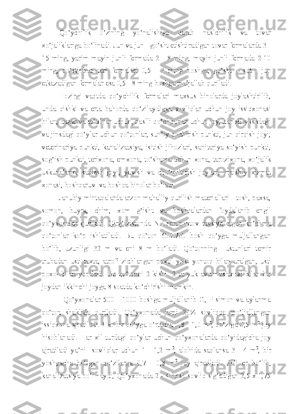 Qo‘ychilik   o‘zining   yo‘nalishiga   qarab   naslchilik   va   tovar
xo‘jaliklariga bo‘linadi. Jun va jun - go‘sht etishtiradigan tovar fermalarda 3 -
15   ming,   yarim   mayin   junli   fermada   2   -   8   ming,   mayin   junli   fermada   2-10
ming,   po‘stinbop   teri   fermalari   0,5   -   3   ming   boshga,   go‘sht   –   sut   -   jun
etkazadigan fermalar esa 0,5 - 8 ming boshga muljallab quriladi.
Hozirgi   vaqtda   qo‘ychilik   fermalari   maxsus   binolarda   joylashtirilib,
unda   qishki   va   erta   bahorda   qo‘zilaydigan   sovliqlar   uchun   joy   issiqxonasi
bilan, dagar va to‘qlilar uchun, naslli qo‘chqorlar uchun joy, har xil yoshdagi
va jinsdagi qo‘ylar uchun qo‘tonlar, sun’iy qochirish punkti, jun qirqish joyi,
veterinariya   punkti,   kanalizatsiya,   isitish   jihozlari,   sanitariya   so‘yish   punkti,
sog‘ish punkti, terixona, emxona, to‘shama uchun xona, tarozixona, xo‘jalik
uskunalarini   saqlash   joyi,   yuvish   va   cho‘miltirish   joylari,   maishiy   xizmat
xonasi, boshqaruv  va boshqa binolar bo‘ladi.
         Janubiy mintaqalarda arzon mahalliy qurilish materiallari - tosh, paxsa,
somon,   buyra,   chim,   xom   g‘isht   va   boshqalardan   foydalanib   engil
qo‘yxonalar   quriladi.   Qirg‘izistonda   N.I.Ferapontov   tavsiya   etgan   ko‘chma
qo‘tonlar   ko‘p   ishlatiladi.   Bu   qo‘ton   600-700   bosh   qo‘yga   muljallangan
bo‘lib,   uzunligi   32   m   va   eni   8   m   bo‘ladi.   Qo‘tonning     ustunlari   temir
trubadan   usti   taxta,   atrofi   zichlangan   poxol   yoki   yontoq   bilan   uralgan,   usti
poxol   bilan   yopiladi.   Bu   qo‘tonni   2   kishi     2   ta   yuk   avtomashinasi   bilan   bir
joydan ikkinchi joyga 8 soatda ko‘chirishi mumkin.
                Qo‘yxonalar   500   -   1000   boshga   muljallanib   G,   P-simon   va   aylanma
qo‘ton   shaklida   quriladi.   Qo‘yxonada   jami   20%   sovliqqa   mo‘ljallangan
issiqxona ajratiladi. Har bir qo‘yga o‘rtacha 0,8 - 1,0 m 2
, qo‘ziga 0,5 m 2
  joy
hisoblanadi.   Har   xil   turdagi   qo‘ylar   uchun   qo‘yxonalarda   qo‘yidagicha   joy
ajratiladi   ya’ni     sovliqlar   uchun   1   -   1,2   m 2
,   alohida   saqlansa   3   -   4   m 2
,   bir
yoshgacha   bo‘lgan   qo‘zilarga   0,7   -   0,8   m 2
  joy   ajratiladi.   Poli   er   bo‘lib,
kanalizatsiya bo‘lmaydi, Qo‘yxonada 2 - 4 bosh sovliq sig‘adigan 2,5 x 1,75 