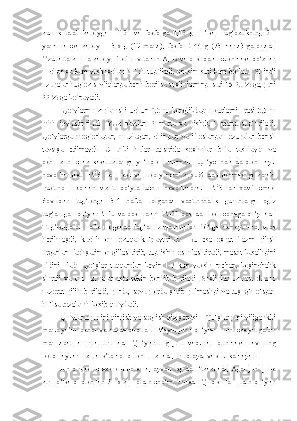 kunlik   talab   kalsiyga   -   0,2     va   fosforga   0,02   g   bo‘lsa,   bug‘ozlikning   2   -
yarmida   esa   kalsiy     -   3,8   g   (19   marta),   fosfor   1,46   g   (73   marta)   ga   ortadi.
Ozuqa tarkibida kalsiy, fosfor, vitamin A, D va boshqalar etishmasa qo‘zilar
nochor va kam yashovchan bo‘lib tug‘iladi, onasini suti kam bo‘ladi. SHirali
ozuqalar bug‘oz sovliqlarga berib borilsa sovliqlarning  suti 15-20 % ga, juni
22 % ga ko‘payadi.
              Qo‘ylarni   oziqlanishi   uchun   0,3   m   kenglikdagi   oxurlarni   orasi   3,5   m
qilib   joylashtiriladi.   YOz   paytlari   2   marta   va   qishda   1   marta   sug‘oriladi.
Qo‘ylarga   mog‘orlagan,   muzlagan,   chirigan   va   ifloslangan   ozuqalar   berish
tavsiya   etilmaydi.   CHunki   bular   ta’sirida   sovliqlar   bola   tashlaydi   va
oshqozon-ichak   kasalliklariga   yo‘liqishi   mumkin.   Qo‘yxonalarda   qish   payti
havo   harorati   +5 0
S   dan   past   va   nisbiy   namlik   80%   dan   oshmasligi   kerak.
Pustinbop Romanov zotli qo‘ylar uchun havo harorati  - 5 0
S ham xavfli emas.
Sovliqlar   tug‘ishga   3-4   hafta   qolganda   vaqtinchalik   guruhlarga   egiz
tug‘adigan  qo‘ylar  5-10  va  boshqalari  15-20  boshdan  issiqxonaga  qo‘yiladi.
Tug‘ishga bir hafta qolganda dag‘al ozuqa miqdori 1/3 ga kamaytirilib, silos
berilmaydi,   kuchli   em   ozuqa   ko‘paytiriladi.   Bu   esa   ovqat   hazm   qilish
organlari faoliyatini engillashtirib, tug‘ishni osonlashtiradi, mastit kasalligini
oldini   oladi.   Qo‘ylar   tuqqandan   keyin   1-3   kun   yaxshi   pichan,   keyinchalik
shirali   va   em   ozuqalar   asta-sekin   berilib   boriladi.   Sovliqlar   oziqasi   doimo
nazorat   qilib   boriladi,   qorda,   sovuq   erda   yotib   qolmasligi   va   tuyog‘i   o‘sgan
bo‘lsa tozalanib kesib qo‘yiladi.
Q o‘ylarni junini qirqish va sog‘ish gigiyenasi – Qo‘ylar juni yiliga ikki
marta ya’ni  bahor va kuzda qirqiladi. Mayin junli qo‘ylarni juni esa yiliga bir
marotaba   bahorda   qirqiladi.   Qo‘ylarning   juni   vaqtida     olinmasa   havoning
issiq paytlari oziqa is’temol qilishi buziladi, orriqlaydi va suti kamayadi.
             Jun qirqish maxsus binolarda, ayvon tagida o‘tkaziladi, Agar juni juda
kir bo‘lsa qirqishdan 7 - 8 kun oldin cho‘miltiriladi. Qirqishdan oldin qo‘ylar 