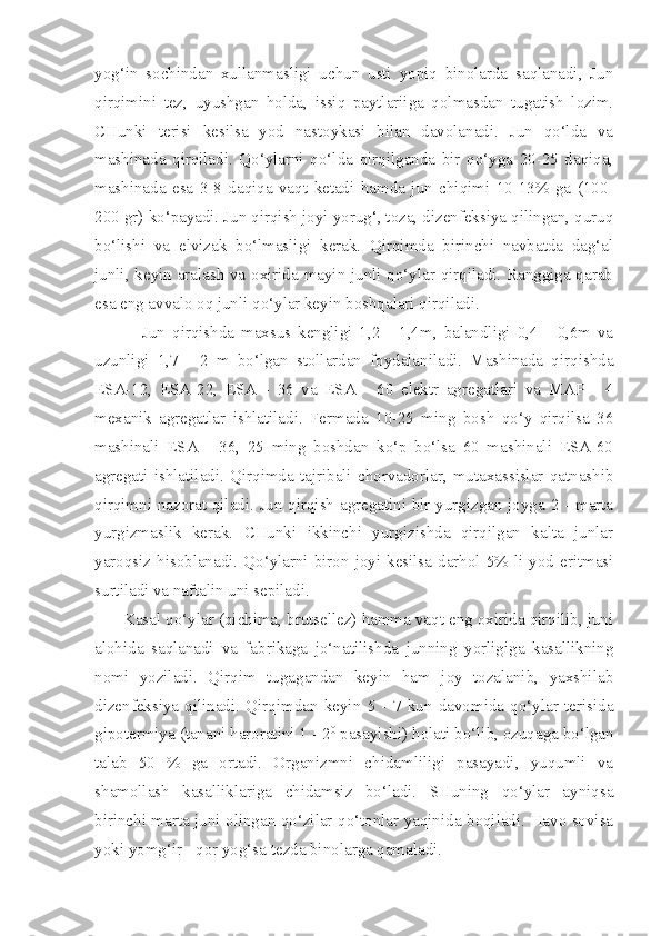 yog‘in   sochindan   xullanmasligi   uchun   usti   yopiq   binolarda   saqlanadi,   Jun
qirqimini   tez,   uyushgan   holda,   issiq   paytlariiga   qolmasdan   tugatish   lozim.
CHunki   terisi   kesilsa   yod   nastoykasi   bilan   davolanadi.   Jun   qo‘lda   va
mashinada   qirqiladi.   Qo‘ylarni   qo‘lda   qirqilganda   bir   qo‘yga   20-25   daqiqa,
mashinada   esa   3-8   daqiqa   vaqt   ketadi   hamda   jun   chiqimi   10-13%   ga   (100-
200 gr) ko‘payadi. Jun qirqish joyi yorug‘, toza, dizenfeksiya qilingan, quruq
bo‘lishi   va   elvizak   bo‘lmasligi   kerak.   Qirqimda   birinchi   navbatda   dag‘al
junli, keyin aralash va oxirida mayin junli qo‘ylar qirqiladi. Ranggiga qarab
esa eng avvalo oq junli qo‘ylar keyin boshqalari qirqiladi.
              Jun   qirqishda   maxsus   kengligi   1,2   -   1,4m,   balandligi   0,4   -   0,6m   va
uzunligi   1,7   -   2   m   bo‘lgan   stollardan   foydalaniladi.   Mashinada   qirqishda
ESA-12,   ESA-22,   ESA   -   36   va   ESA   -   60   elektr   agregatlari   va   MAP   -   4
mexanik   agregatlar   ishlatiladi.   Fermada   10-25   ming   bosh   qo‘y   qirqilsa   36
mashinali   ESA   -   36,   25   ming   boshdan   ko‘p   bo‘lsa   60   mashinali   ESA-60
agregati   ishlatiladi.   Qirqimda   tajribali   chorvadorlar,   mutaxassislar   qatnashib
qirqimni nazorat qiladi. Jun qirqish agregatini bir yurgizgan joyga 2 - marta
yurgizmaslik   kerak.   CHunki   ikkinchi   yurgizishda   qirqilgan   kalta   junlar
yaroqsiz hisoblanadi.  Qo‘ylarni biron  joyi kesilsa darhol  5% li yod eritmasi
surtiladi va naftalin uni sepiladi.
      Kasal qo‘ylar (qichima, brutsellez) hamma vaqt eng oxirida qirqilib, juni
alohida   saqlanadi   va   fabrikaga   jo‘natilishda   junning   yorligiga   kasallikning
nomi   yoziladi.   Qirqim   tugagandan   keyin   ham   joy   tozalanib,   yaxshilab
dizenfeksiya   qilinadi.   Qirqimdan   keyin   5   -   7   kun   davomida   qo‘ylar   terisida
gipotermiya (tanani haroratini 1 - 2 0
 pasayishi) holati bo‘lib, ozuqaga bo‘lgan
talab   50   %   ga   ortadi.   Organizmni   chidamliligi   pasayadi,   yuqumli   va
shamollash   kasalliklariga   chidamsiz   bo‘ladi.   SHuning   qo‘ylar   ayniqsa
birinchi marta juni olingan qo‘zilar qo‘tonlar yaqinida boqiladi. Havo sovisa
yoki yomg‘ir - qor yog‘sa tezda binolarga qamaladi. 