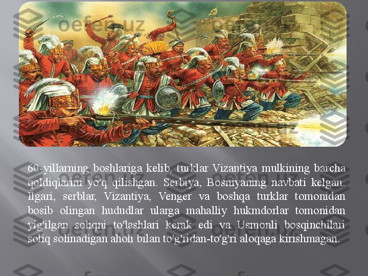 60-yillarning  boshlariga  kelib,  turklar  Vizantiya  mulkining  barcha 
qoldiqlarini  yo'q  qilishgan.  Serbiya,  Bosniyaning  navbati  kelgan. 
Ilgari,  serblar,  Vizantiya,  Venger  va  boshqa  turklar  tomonidan 
bosib  olingan  hududlar  ularga  mahalliy  hukmdorlar  tomonidan 
yig'ilgan  soliqni  to'lashlari  kerak  edi  va  Usmonli  bosqinchilari 
soliq solinadigan aholi bilan to'g'ridan-to'g'ri aloqaga kirishmagan .  