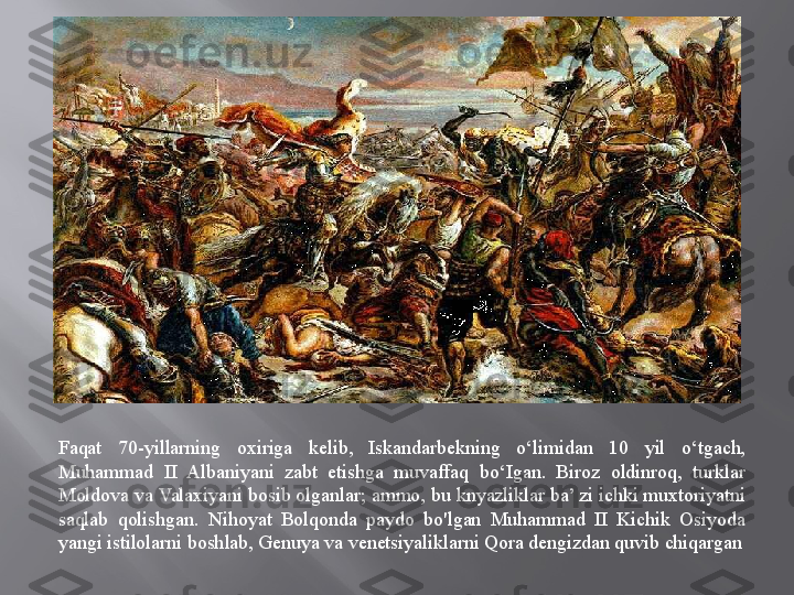 Faqat  70-yillarning  oxiriga  kelib,  Iskandarbekning  o‘limidan  10  yil  o‘tgach, 
Muhammad  II  Albaniyani  zabt  etishga  muvaffaq  bo‘Igan.  Biroz  oldinroq,  turklar 
Moldova va Valaxiyani bosib olganlar; ammo, bu knyazliklar ba’ zi ichki muxtoriyatni 
saqlab  qolishgan.  Nihoyat  Bolqonda  paydo  bo'lgan  Muhammad  II  Kichik  Osiyoda 
yangi istilolarni boshlab, Genuya va venetsiyaliklarni Qora dengizdan quvib chiqargan
   