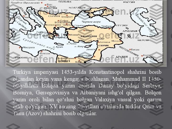 Turkiya  imperiyasi  1453-yilda  Konstantinopol  shahrini  bosib 
olgandan  keyin  yana  kengaya  boshlagan.  Muhammad  II  1450-
60-yillarda  Bolqon  yarim  orolida  Dunay  bo‘yidagi  Serbiya, 
Bosniya,  Gersegoviniya  va  Albaniyani  ishg'ol  qilgan.  Bolqon 
yarim  oroli  bilan  qo‘shni  bolgan  Valaxiya  vassal  yoki  qaram 
qilib qo'yilgan. XV asrning 70-yillari o'rtalarida turklar Qrim va 
Tanu (Azov) shahrini bosib olganlar.   