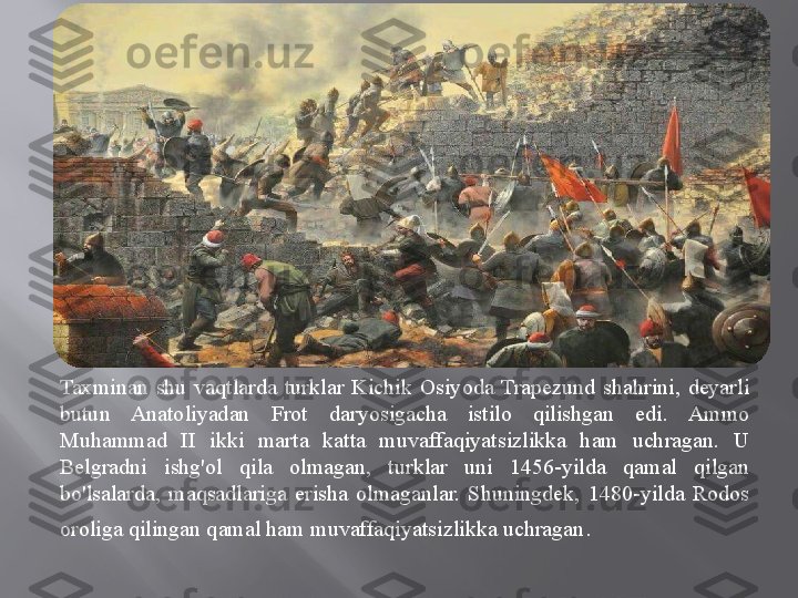 Taxminan  shu  vaqtlarda  turklar  Kichik  Osiyoda  Trapezund  shahrini,  deyarli 
butun  Anatoliyadan  Frot  daryosigacha  istilo  qilishgan  edi.  Ammo 
Muhammad  II  ikki  marta  katta  muvaffaqiyatsizlikka  ham  uchragan.  U 
Belgradni  ishg'ol  qila  olmagan,  turklar  uni  1456-yilda  qamal  qilgan 
bo'lsalarda,  maqsadlariga  erisha  olmaganlar.  Shuningdek,  1480-yilda  Rodos 
oroliga qilingan qamal ham muvaffaqiyatsizlikka uchragan . 