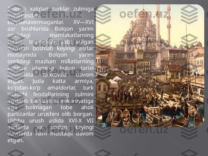 Bolqon  xalqlari  turklar  zulmiga 
indamasdan 
bo‘ysunavermaganlar.  XV—XVI 
asr  boshlarida  Bolqon  yarim 
orolidagi  mamlakatlarning 
turklar  tomonidan  zabt  etilgan 
davrdan  boshlab  keyingi  asrlar 
mobaynida  Bolqon  yarim 
orolidagi  mazlum  millatlarning 
kurashi  ularning  butun  tarixi 
davomida  to'xtovsiz  davom 
etgan.  Juda  katta  armiya, 
ko'pdan-ko'p  amaldorlar,  turk 
istilochi  feodallarining  zulmini 
ag'darib  tashlashim  imkoniyatiga 
ega  bolmagan  tobe  aholi 
partizanlar  urushini  olib  borgan. 
Ushbu  urush  aslida  XVI-X  VII 
asrlarda  va  undan  keyingi 
davrlarda  ham  mustaqil  davom 
etgan. 