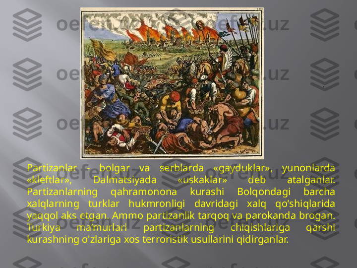 .
Partizanlar  -  bolgar  va  serblarda  «gayduklar»,  yunonlarda 
«kleftlar»,  Dalmatsiyada  «uskaklar»  deb  atalganlar. 
Partizanlarning  qahramonona  kurashi  Bolqondagi  barcha 
xalqlarning  turklar  hukmronligi  davridagi  xalq  qo'shiqlarida 
yaqqol aks etgan. Ammo partizanlik tarqoq va parokanda brogan. 
Turkiya  ma’murlari  partizanlarning  chiqishlariga  qarshi 
kurashning o'zlariga xos terroristik usullarini qidirganlar. 