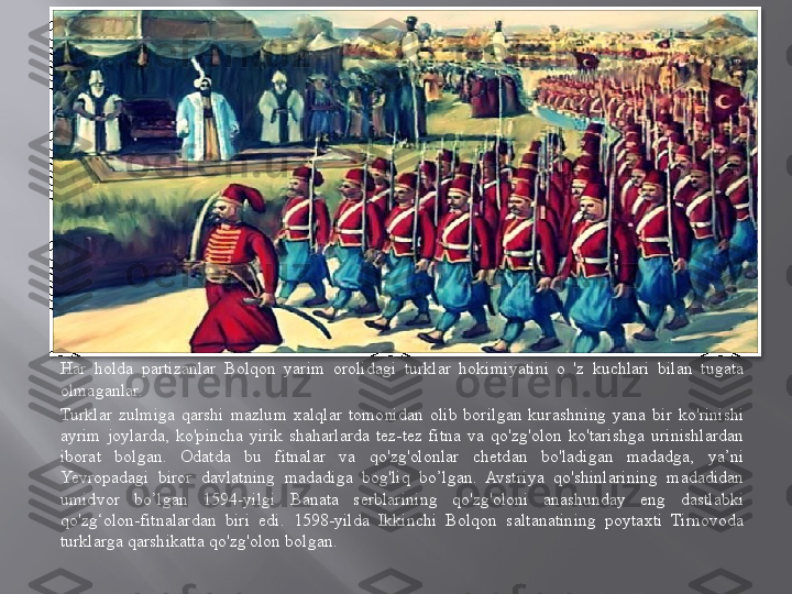 Har  holda  partizanlar  Bolqon  yarim  orolidagi  turklar  hokimiyatini  o  'z  kuchlari  bilan  tugata 
olmaganlar.
Turklar  zulmiga  qarshi  mazlum  xalqlar  tomonidan  olib  borilgan  kurashning  yana  bir  ko'rinishi 
ayrim  joylarda,  ko'pincha  yirik  shaharlarda  tez-tez  fitna  va  qo'zg'olon  ko'tarishga  urinishlardan 
iborat  bolgan.  Odatda  bu  fitnalar  va  qo'zg'olonlar  chetdan  bo'ladigan  madadga,  ya’ni 
Yevropadagi  biror  davlatning  madadiga  bog'liq  bo’lgan.  Avstriya  qo'shinlarining  madadidan 
umidvor  bo’lgan  1594-yilgi  Banata  serblarining  qo'zg'oloni  anashunday  eng  dastlabki 
qo'zg‘olon-fitnalardan  biri  edi.  1598-yilda  Ikkinchi  Bolqon  saltanatining  poytaxti  Tirnovoda 
turklarga qarshikatta qo'zg'olon bolgan.  