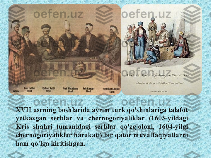 XVII asrning boshlarida ayrim turk qo'shinlariga talafot 
yetkazgan  serblar  va  chernogoriyaliklar  (1603-yildagi 
Kris  shahri  tumanidagi  serblar  qo'zg'oloni,  1604-yilgi 
chernogoriyaliklar harakati) bir qator muvaffaqiyatlarni 
ham qo'lga kiritishgan. 