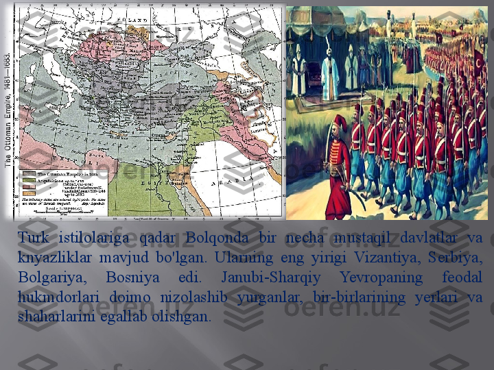 Turk  istilolariga  qadar  Bolqonda  bir  necha  mustaqil  davlatlar  va 
knyazliklar  mavjud  bo'lgan.  Ularning  eng  yirigi  Vizantiya,  Serbiya, 
Bolgariya,  Bosniya  edi.  Janubi-Sharqiy  Yevropaning  feodal 
hukmdorlari  doimo  nizolashib  yurganlar,  bir-birlarining  yerlari  va 
shaharlarini egallab olishgan.  