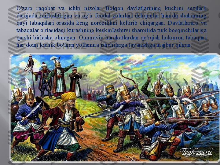 .O'zaro  raqobat  va  ichki  nizolar  Bolqon  davlatlarining  kuchini  sezilarli 
darajada  zaiflashtirgan  va  og'ir  feodal  zulmlari  dehqonlar  hamda  shaharning 
quyi  tabaqalari  orasida  keng  norozilikni  keltirib  chiqargan.  Davlatlararo  va 
tabaqalar o'rtasidagi kurashning keskinIashuvi sharoitida turk bosqinchilariga 
qarshi  birlasha olmagan. Ommaviy harakatlardan qo'rqish hukmron  tabaqani 
har doim kichik bo'lgan yollanma ishchilarga tayanishga majbur qilgan. 