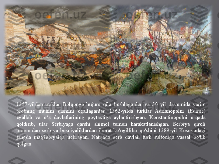   
 
1357-yildan  turklar  Bolqonga  hujum  qila  boshlaganlar  va  30  yil  davomida  yarim 
orolning  muhim  qismini  egallaganlar.  1362-yilda  turklar  Adrianopolni  (Edime) 
egallab  va  o‘z  davlatlarining  poytaxtiga  aylantirishgan.  Konstantinopolni  orqada 
qoldirib,  ular  Serbiyaga  qarshi  shimol  tomon  harakatlanishgan.  Serbiya  qiroli 
tomonidan  serb  va  bosniyaliklardan  iborat  ko'ngillilar  qo'shini  1389-yil  Kosovodagi 
jangda  mag'lubiyatga  uchragan.  Natijada  serb  davlati  turk  sultoniga  vassal  bo'lib 
qolgan.
  