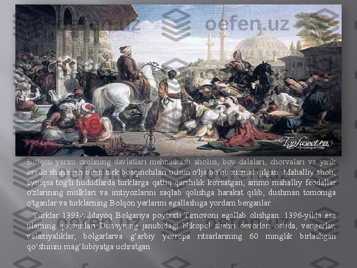 Bolqon  yarim  orolining  davlatlari  mehnatkash  aholisi,  boy  dalalari,  chorvalari  va  yirik 
savdo shaharlari bilan turk bosqinchilari uchun o'lja bo'lib xizmat qilgan. Mahalliy aholi, 
ayniqsa  tog'li  hududlarda  turklarga  qattiq  qarshilik  ko'rsatgan,  ammo  mahalliy  feodallar 
o'zlarining  mulklari  va  imtiyozlarini  saqlab  qolishga  harakat  qilib,  dushman  tomoniga 
o'tganlar va turklarning Bolqon yerlarini egallashiga yordam berganlar.
    Turklar  1393-yildayoq  Bolgariya  poytaxti  Tirnovoni  egallab  olishgan.  1396-yilda  esa 
ularning  qo'shinlari  Dunayning  janubidagi  Nikopol  shahri  devorlari  ostida,  vengerlar, 
valaxiyaliklar,  bolgarlarva  g’arbiy  yevropa  ritsarlarining  60  minglik  birlashgan 
qo‘shinini mag’lubiyatga uchratgan.  