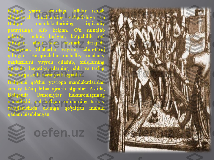 .Bolqon  yarim  orolidagi  fathlar  ishlab 
chiqaruvchi  kuchlarning  vo'qolishiga  va 
Bolqon  mamlakatlarining  iqtisodiy 
pasayishiga  olib  kelgan.  O'n  minglab 
odamlar  nobud  bo'lgan,  ko‘pchilik  qul 
qilingan,  aholi  soni  sezilarli  darajada 
kamaygan.  Shaharlar  vayron,  talon-taroj 
qilingan.  Bosqinchilar  mahalliy  madaniy 
markazlarni  vayron  qilishib,  xalqlarning 
iqtisodiy  hayotiga,  ularning  ichki  va  tashqi 
savdosiga katta zarar yetkazganlar.
Bolqonni  qo'shni  yevropa  mamlakatlaridan 
sun  iy  to'siq  bilan  ajratib  olganlar.  Aslida, 
Bolqonda  Usmoniylar  hukmronligining 
o'matilishi,  qul  bo'lgan  xalqlarning  tarixiy 
rivojlanishida  oldinga  qo'yilgan  muhim 
qadam hisoblangan. 