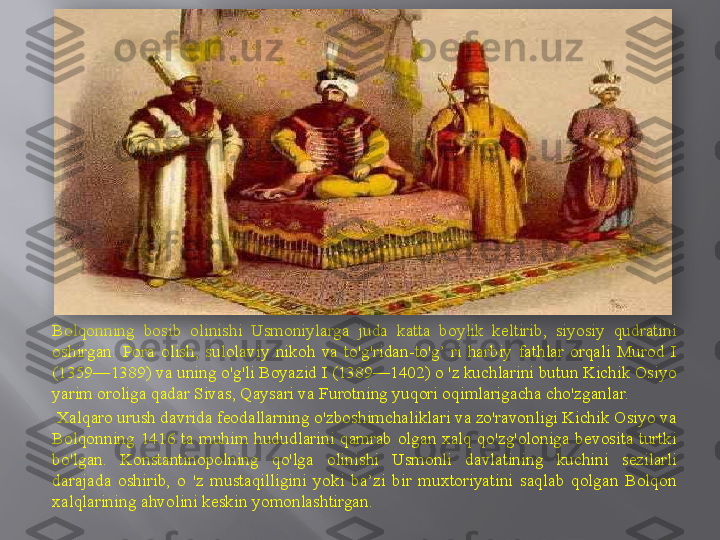 Bolqonning  bosib  olinishi  Usmoniylarga  juda  katta  boylik  keltirib,  siyosiy  qudratini 
oshirgan.  Pora  olish,  sulolaviy  nikoh  va  to'g'ridan-to'g’  ri  harbiy  fathlar  orqali  Murod  I 
(1359—1389) va uning o'g'li Boyazid I (1389—1402) o 'z kuchlarini butun Kichik Osiyo 
yarim oroliga qadar Sivas, Qaysari va Furotning yuqori oqimlarigacha cho'zganlar.
  Xalqaro urush davrida feodallarning o'zboshimchaliklari va zo'ravonligi Kichik Osiyo va 
Bolqonning  1416  ta  muhim  hududlarini  qamrab  olgan  xalq  qo'zg'oloniga  bevosita  turtki 
bo'lgan.  Konstantinopolning  qo'lga  olinishi  Usmonli  davlatining  kuchini  sezilarli 
darajada  oshirib,  o  'z  mustaqilligini  yoki  ba’zi  bir  muxtoriyatini  saqlab  qolgan  Bolqon 
xalqlarining ahvolini keskin yomonlashtirgan.  