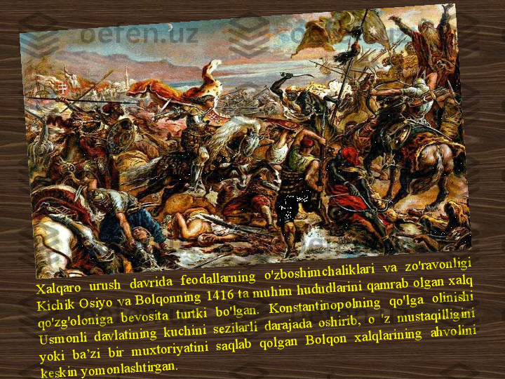 .X	alq	aro	 	u	ru	sh	 	d	av	rid	a 	feo	d	allarn	ing	 	o	'zb	o	sh	im	ch	alik	lari 	v	a 	zo	'rav	o	n	ligi 	
K	ich	ik	 O	siy	o v	a B	o	lq	o	n	nin	g	 1	4	16	 ta m	u	h	im	 h	u	d	u	d	larini q	am	rab	 o	lg	an	 x	alq	 	
qo	'zg	'o	lo	n	ig	a 	b	ev	osita 	turtk	i 	b	o	'lg	an	. 	K	o	nstan	tin	o	p	o	ln	in	g	 	q	o	'lg	a 	olin	ish	i 	
U	sm	o	nli d	avlatin	in	g k	u	ch	in	i sezilarli d	arajad	a oshirib	, o	 'z m	u	staq	illig	in	i 	
y	o	k	i 	b	a’zi 	bir 	m	u	x	to	riy	atin	i 	saq	lab	 	q	o	lg	an 	B	o	lq	o	n	 	x	alq	larin	in	g	 	ah	v	o	lin	i 	
k	esk	in	 y	o	m	o	n	lash	tirgan	. 