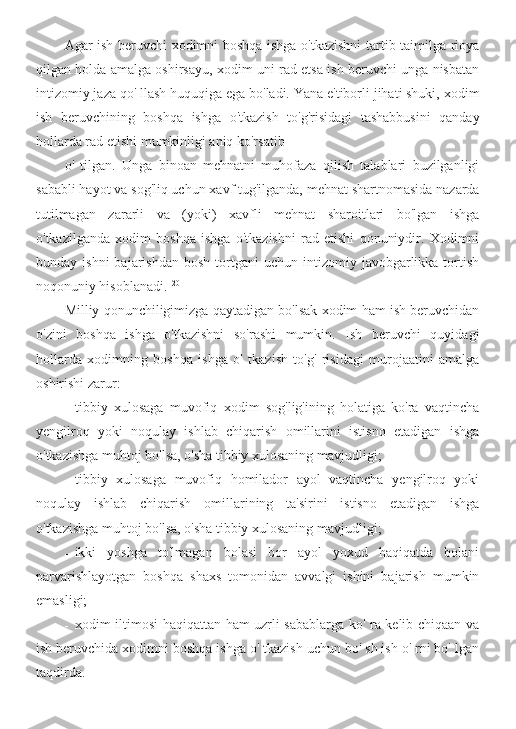 Agar ish beruvchi xodimni boshqa ishga o'tkazishni tartib-taimilga rioya
qilgan holda amalga oshirsayu, xodim uni rad etsa ish beruvchi unga nisbatan
intizomiy jaza qo' llash huquqiga ega bo'ladi. Yana e'tiborli jihati shuki, xodim
ish   beruvchining   boshqa   ishga   o'tkazish   to'g'risidagi   tashabbusini   qanday
hollarda rad etishi mumkinligi aniq ko'rsatib
o'   tilgan.   Unga   binoan   mehnatni   muhofaza   qilish   talablari   buzilganligi
sababli hayot va sog'liq uchun xavf tug'ilganda, mehnat shartnomasida nazarda
tutilmagan   zararli   va   (yoki)   xavfli   mehnat   sharoitlari   bo'lgan   ishga
o'tkazilganda   xodim   boshqa   ishga   o'tkazishni   rad   etishi   qonuniydir.   Xodimni
bunday  ishni  bajarishdan   bosh  tortgani   uchun  intizomiy  javobgarlikka  tortish
noqonuniy hisoblanadi. 120
Milliy qonunchiligimizga qaytadigan bo'lsak xodim ham ish beruvchidan
o'zini   boshqa   ishga   o'tkazishni   so'rashi   mumkin.   Ish   beruvchi   quyidagi
hollarda   xodimning   boshqa   ishga   o'   tkazish   to'g'   risidagi   murojaatini   amalga
oshirishi zarur:
- tibbiy   xulosaga   muvofiq   xodim   sog'lig'ining   holatiga   ko'ra   vaqtincha
yengilroq   yoki   noqulay   ishlab   chiqarish   omillarini   istisno   etadigan   ishga
o'tkazishga muhtoj bo'lsa, o'sha tibbiy xulosaning mavjudligi;
- tibbiy   xulosaga   muvofiq   homilador   ayol   vaqtincha   yengilroq   yoki
noqulay   ishlab   chiqarish   omillarining   ta'sirini   istisno   etadigan   ishga
o'tkazishga muhtoj bo'lsa, o'sha tibbiy xulosaning mavjudligi;
- ikki   yoshga   to'lmagan   bolasi   bor   ayol   yoxud   haqiqatda   bolani
parvarishlayotgan   boshqa   shaxs   tomonidan   avvalgi   ishini   bajarish   mumkin
emasligi;
- xodim iltimosi haqiqattan ham uzrli sabablarga ko' ra kelib chiqaan va
ish beruvchida xodimni boshqa ishga o' tkazish uchun bo' sh ish o' rni bo' lgan
taqdirda. 